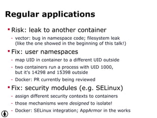 Regular applications
 Risk: leak to another container
- vector: bug in namespace code; filesystem leak
(like the one showed in the beginning of this talk!)
 Fix: user namespaces
- map UID in container to a different UID outside
- two containers run a process with UID 1000,
but it's 14298 and 15398 outside
- Docker: PR currently being reviewed
 Fix: security modules (e.g. SELinux)
- assign different security contexts to containers
- those mechanisms were designed to isolate!
- Docker: SELinux integration; AppArmor in the works
 