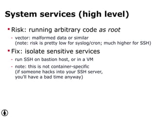 System services (high level)
 Risk: running arbitrary code as root
- vector: malformed data or similar
(note: risk is pretty low for syslog/cron; much higher for SSH)
 Fix: isolate sensitive services
- run SSH on bastion host, or in a VM
- note: this is not container-specific
(if someone hacks into your SSH server,
you'll have a bad time anyway)
 