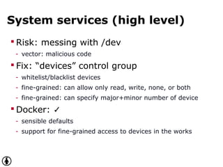 System services (high level)
 Risk: messing with /dev
- vector: malicious code
 Fix: “devices” control group
- whitelist/blacklist devices
- fine-grained: can allow only read, write, none, or both
- fine-grained: can specify major+minor number of device
 Docker: ✓
- sensible defaults
- support for fine-grained access to devices in the works
 
