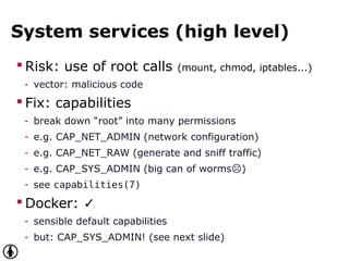 System services (high level)
 Risk: use of root calls (mount, chmod, iptables...)
- vector: malicious code
 Fix: capabilities
- break down “root” into many permissions
- e.g. CAP_NET_ADMIN (network configuration)
- e.g. CAP_NET_RAW (generate and sniff traffic)
- e.g. CAP_SYS_ADMIN (big can of worms )☹
- see capabilities(7)
 Docker: ✓
- sensible default capabilities
- but: CAP_SYS_ADMIN! (see next slide)
 