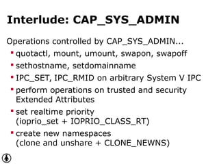Interlude: CAP_SYS_ADMIN
Operations controlled by CAP_SYS_ADMIN...
 quotactl, mount, umount, swapon, swapoff
 sethostname, setdomainname
 IPC_SET, IPC_RMID on arbitrary System V IPC
 perform operations on trusted and security
Extended Attributes
 set realtime priority
(ioprio_set + IOPRIO_CLASS_RT)
 create new namespaces
(clone and unshare + CLONE_NEWNS)
 