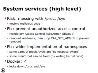 System services (high level)
 Risk: messing with /proc, /sys
- vector: malicious code
 Fix: prevent unauthorized access control
- Mandatory Access Control (AppArmor, SELinux)
- remount read-only, then drop CAP_SYS_ADMIN to prevent
remount
 Fix: wider implementation of namespaces
- some parts of procfs/sysfs are “namespace-aware”
- some aren't, but can be fixed (by writing kernel code)
 Docker: ✓
- locks down /proc and /sys
 