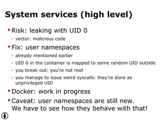 System services (high level)
 Risk: leaking with UID 0
- vector: malicious code
 Fix: user namespaces
- already mentioned earlier
- UID 0 in the container is mapped to some random UID outside
- you break out: you're not root
- you manage to issue weird syscalls: they're done as
unprivileged UID
 Docker: work in progress
 Caveat: user namespaces are still new.
We have to see how they behave with that!
 