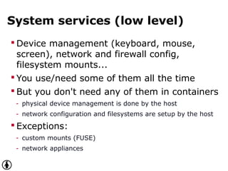 System services (low level)
 Device management (keyboard, mouse,
screen), network and firewall config,
filesystem mounts...
 You use/need some of them all the time
 But you don't need any of them in containers
- physical device management is done by the host
- network configuration and filesystems are setup by the host
 Exceptions:
- custom mounts (FUSE)
- network appliances
 