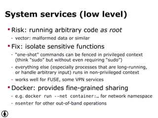 System services (low level)
 Risk: running arbitrary code as root
- vector: malformed data or similar
 Fix: isolate sensitive functions
- “one-shot” commands can be fenced in privileged context
(think “sudo” but without even requiring “sudo”)
- everything else (especially processes that are long-running,
or handle arbitrary input) runs in non-privileged context
- works well for FUSE, some VPN services
 Docker: provides fine-grained sharing
- e.g. docker run --net container:… for network namespace
- nsenter for other out-of-band operations
 