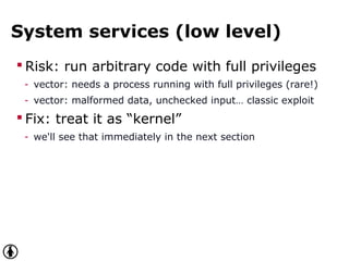 System services (low level)
 Risk: run arbitrary code with full privileges
- vector: needs a process running with full privileges (rare!)
- vector: malformed data, unchecked input… classic exploit
 Fix: treat it as “kernel”
- we'll see that immediately in the next section
 