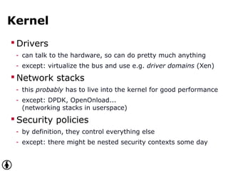 Kernel
 Drivers
- can talk to the hardware, so can do pretty much anything
- except: virtualize the bus and use e.g. driver domains (Xen)
 Network stacks
- this probably has to live into the kernel for good performance
- except: DPDK, OpenOnload...
(networking stacks in userspace)
 Security policies
- by definition, they control everything else
- except: there might be nested security contexts some day
 