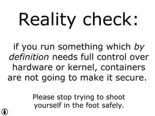 Reality check:
if you run something which by
definition needs full control over
hardware or kernel, containers
are not going to make it secure.
Please stop trying to shoot
yourself in the foot safely.
 