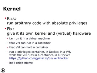Kernel
 Risk:
run arbitrary code with absolute privileges
 Fix:
give it its own kernel and (virtual) hardware
- i.e. run it in a virtual machine
- that VM can run in a container
- that VM can hold a container
- run a privileged container, in Docker, in a VM,
while the VM runs in a container, in a Docker
https://github.com/jpetazzo/docker2docker
- inb4 xzibit meme
 