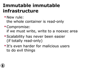 Immutable immutable
infrastructure
 New rule:
the whole container is read-only
 Compromise:
if we must write, write to a noexec area
 Scalability has never been easier
(if totally read-only)
 It's even harder for malicious users
to do evil things
 