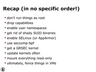 Recap (in no specific order!)
 don't run things as root
 drop capabilities
 enable user namespaces
 get rid of shady SUID binaries
 enable SELinux (or AppArmor)
 use seccomp-bpf
 get a GRSEC kernel
 update kernels often
 mount everything read-only
 ultimately, fence things in VMs
 