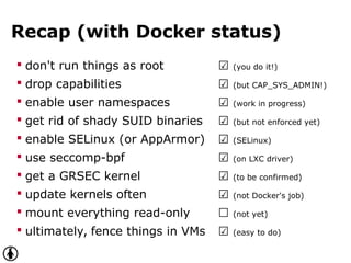 Recap (with Docker status)
 don't run things as root ☑ (you do it!)
 drop capabilities ☑ (but CAP_SYS_ADMIN!)
 enable user namespaces ☑ (work in progress)
 get rid of shady SUID binaries ☑ (but not enforced yet)
 enable SELinux (or AppArmor) ☑ (SELinux)
 use seccomp-bpf ☑ (on LXC driver)
 get a GRSEC kernel ☑ (to be confirmed)
 update kernels often ☑ (not Docker's job)
 mount everything read-only ☐ (not yet)
 ultimately, fence things in VMs ☑ (easy to do)
 