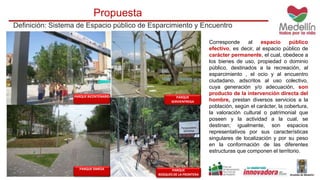 Propuesta 
Definición: Sistema de Espacio público de Esparcimiento y Encuentro 
Corresponde al espacio público 
efectivo, es decir, al espacio público de 
carácter permanente, el cual, obedece a 
los bienes de uso, propiedad o dominio 
público, destinados a la recreación, al 
esparcimiento , el ocio y al encuentro 
ciudadano, adscritos al uso colectivo, 
cuya generación y/o adecuación, son 
producto de la intervención directa del 
hombre, prestan diversos servicios a la 
población, según el carácter, la cobertura, 
la valoración cultural o patrimonial que 
poseen y la actividad a la cual, se 
destinan; igualmente, son espacios 
representativos por sus características 
singulares de localización y por su peso 
en la conformación de las diferentes 
estructuras que componen el territorio. 
PARQUE BICENTENARIO PARQUE 
SERVIENTREGA 
PARQUE SIMESA PARQUE 
BOSQUES DE LA FRONTERA 
 