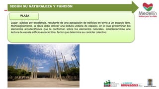 SEGÚN SU NATURALEZA Y FUNCIÓN 
PLAZA 
Lugar público por excelencia, resultante de una agrupación de edificios en torno a un espacio libre. 
Morfológicamente, la plaza debe ofrecer una lectura unitaria de espacio, en el cual predominan los 
elementos arquitectónicos que la conforman sobre los elementos naturales, estableciéndose una 
lectura de escala edificio-espacio libre, factor que determina su carácter colectivo. 
 