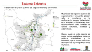 Sistema Existente 
Sistema de Espacio público de Esparcimiento y Encuentro 
Muchos de los espacios públicos de 
esparcimiento y encuentro poseen 
valor e importancia en la 
conformación histórica de la ciudad, 
en la apropiación ciudadana y en su 
reconocimiento como símbolo de 
valores culturales, estéticos y 
urbanísticos. 
Hacen parte de este sistema las 
áreas verdes asociadas a espacios 
públicos articuladores y de 
encuentro, que a su vez conforman 
el sistema de espacio público verde 
municipal. 
 