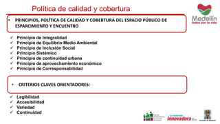 Política de calidad y cobertura 
• PRINCIPIOS, POLÍTICA DE CALIDAD Y COBERTURA DEL ESPACIO PÚBLICO DE 
ESPARCIMIENTO Y ENCUENTRO 
 Principio de Integralidad 
 Principio de Equilibrio Medio Ambiental 
 Principio de Inclusión Social 
 Principio Sistémico 
 Principio de continuidad urbana 
 Principio de aprovechamiento económico 
 Principio de Corresponsabilidad 
• CRITERIOS CLAVES ORIENTADORES: 
 Legibilidad 
 Accesibilidad 
 Variedad 
 Continuidad 
 