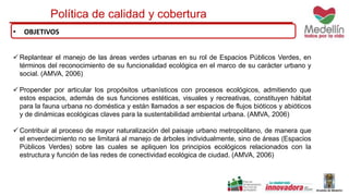 Política de calidad y cobertura 
• OBJETIVOS 
Replantear el manejo de las áreas verdes urbanas en su rol de Espacios Públicos Verdes, en 
términos del reconocimiento de su funcionalidad ecológica en el marco de su carácter urbano y 
social. (AMVA, 2006) 
 Propender por articular los propósitos urbanísticos con procesos ecológicos, admitiendo que 
estos espacios, además de sus funciones estéticas, visuales y recreativas, constituyen hábitat 
para la fauna urbana no doméstica y están llamados a ser espacios de flujos bióticos y abióticos 
y de dinámicas ecológicas claves para la sustentabilidad ambiental urbana. (AMVA, 2006) 
Contribuir al proceso de mayor naturalización del paisaje urbano metropolitano, de manera que 
el enverdecimiento no se limitará al manejo de árboles individualmente, sino de áreas (Espacios 
Públicos Verdes) sobre las cuales se apliquen los principios ecológicos relacionados con la 
estructura y función de las redes de conectividad ecológica de ciudad. (AMVA, 2006) 
 