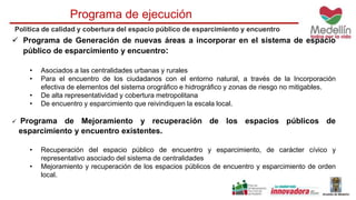 Programa de ejecución 
Política de calidad y cobertura del espacio público de esparcimiento y encuentro 
 Programa de Generación de nuevas áreas a incorporar en el sistema de espacio 
público de esparcimiento y encuentro: 
• Asociados a las centralidades urbanas y rurales 
• Para el encuentro de los ciudadanos con el entorno natural, a través de la Incorporación 
efectiva de elementos del sistema orográfico e hidrográfico y zonas de riesgo no mitigables. 
• De alta representatividad y cobertura metropolitana 
• De encuentro y esparcimiento que reivindiquen la escala local. 
 Programa de Mejoramiento y recuperación de los espacios públicos de 
esparcimiento y encuentro existentes. 
• Recuperación del espacio público de encuentro y esparcimiento, de carácter cívico y 
representativo asociado del sistema de centralidades 
• Mejoramiento y recuperación de los espacios públicos de encuentro y esparcimiento de orden 
local. 
 