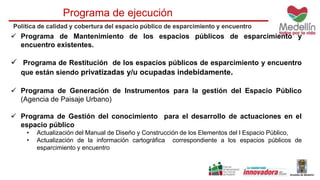 Programa de ejecución 
Política de calidad y cobertura del espacio público de esparcimiento y encuentro 
 Programa de Mantenimiento de los espacios públicos de esparcimiento y 
encuentro existentes. 
 Programa de Restitución de los espacios públicos de esparcimiento y encuentro 
que están siendo privatizadas y/u ocupadas indebidamente. 
 Programa de Generación de Instrumentos para la gestión del Espacio Público 
(Agencia de Paisaje Urbano) 
 Programa de Gestión del conocimiento para el desarrollo de actuaciones en el 
espacio público 
• Actualización del Manual de Diseño y Construcción de los Elementos del l Espacio Público, 
• Actualización de la información cartográfica correspondiente a los espacios públicos de 
esparcimiento y encuentro 
 