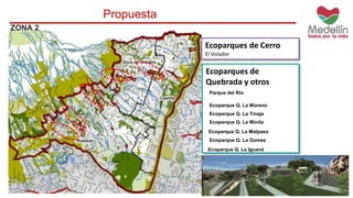 ZONA 2 
Propuesta 
Ecoparques de Cerro 
El Volador 
Ecoparques de 
Quebrada y otros 
Parque del Rio 
Ecoparque Q. La Moreno 
Ecoparque Q. La Tinaja 
Ecoparque Q. La Minita 
Ecoparque Q. La Malpaso 
Ecoparque Q. La Gomez 
Ecoparque Q. La Iguaná 
 