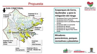 SAN CRISTOBAL 
Propuesta 
Ecoparques de Cerro, 
Quebradas y para la 
mitigación del riesgo 
 Ecoparque Cerro Loma Hermosa 
 Ecoparque Cerro Picacho 
 Ecoparque Cerro Las Baldías-Padre 
Amaya 
 Ecoparque Alto La Leonarda 
 Ecoparque Q. Iguaná 
 Ecoparque Q. La Corcovada 
 Ecoparque Q. Aguas frías Tierra 
Grata 
Miradores 
panorámicos, parques 
recreativos y plazoletas 
 