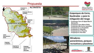 Propuesta 
Ecoparques de Cerro, 
Quebradas y para la 
mitigación del riesgo 
 Ecoparque Cerro El Ajizal-Alto El 
Manzanillo 
 Ecoparque Cerro Morro Pelón 
 Ecoparque Alto de los Jaramillos 
 Ecoparque Q. La Guayabala 
 Ecoparque Q. Altavista 
 Ecoparque Q. La Picacha 
 Ecoparque Q. Ana Diaz 
Miradores 
panorámicos, parques 
recreativos y plazoletas 
ALTAVISTA 
 
