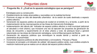 Preguntas clave 
• Pregunta No. 2: ¿Cuál es la apuesta estratégica que se persigue? 
Estrategias para su consecución. 
 Establecimiento de metas alcanzables y razonables con la realidad territorial. 
 Promover el pago en sitio del desarrollo urbanístico de la cesión de suelo destinado a espacio 
público efectivo. 
 Generación de espacios público de jerarquía de ciudad en el ámbito rio y el borde, a partir de la 
implementación de los macroproyectos en las Áreas de Intervención Estratégica 
 Implementación del cálculo del indicador de espacio público efectivo a nivel municipal (adicional 
al calculado a nivel urbano), que incorpore una vez se ejecuten los proyectos de generación de 
áreas de encuentro y esparcimiento en el área urbana y rural, de jerarquía local y general 
relacionada con las áreas de intervención estratégica, como el Macroproyecto del Borde. 
 Generación de espacios públicos que reivindiquen la escala barrial y vecinal a partir de 
parámetros de proximidad. 
 Incrementar espacios públicos de alta atractividad y convocatoria : Parques y Plazas 
 Incorporar el concepto y el indicador de calidad del espacio público verde, cuyo análisis amplía la 
medición tradicional que se realiza con el cálculo del espacio público efectivo . 
 