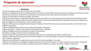 Programa de ejecución 
PROGRAMAS 
Creación de la Agencia del Paisaje y el Patrimonio. Corto Plazo 
Programa de Actualización de la Lista Indicativa de Bienes de Interés Cultural LICBIC (incluye actualización de valoraciones de bienes de valor 
patrimonial y valoraciones de elementos identificados y reconocidos como de valor patrimonial (incluidos en el POT). 
Programa de Declaratorias de bienes valorados. Corto plazo. 
Programa de mejoramiento e integración de edificaciones de valor patrimonial: incluye la Recuperación y Reutilización de Edificaciones de 
Valor Patrimonial y el Mejoramiento de Fachadas de Edificaciones y Entornos de Valor Patrimonial. Invirtiendo recursos de trasferencias y 
pagos de obligaciones macroproyectos .Corto y mediano plazo. 
Programa de Recuperación y Resignificación de Espacios Públicos de Valor Patrimonial, incluye los Sectores de Valor e Interés Patrimonial. 
Mediano y largo plazo. 
Programa de Mejoramiento del Patrimonio del Grupo Paisajístico: Largo plazo. 
Integrar Campestre – Castillo; Crear corredor verde Antiguo Vivero – Zoológico 
Programa de Mejoramiento de Calidad de Corredores de Articulación. 
Recualificar la Antigua Vía del Carretero Sur. Mediano plazo. 
Integrar los Bienes de valor patrimonial continuando la adecuación de la quebrada La Bermejala. Mediano plazo. 
Programa de Identificación y Recuperación de Caminos Antiguos. Ya se han desarrollado acciones de este programa y se debe mantener en el 
corto, mediano y largo plazo. 
Programa de identificación y recuperación del patrimonio del Grupo Arqueológico. Corto plazo. 
Programa de Sensibilización y Divulgación. Divulgar el patrimonio cultural del municipio en medios masivos de comunicación, al igual que 
promover recorridos de reconocimiento y disfrute del patrimonio valorado y declarado. Corto plazo, mediano y largo plazo. 
 