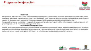Programa de ejecución 
PROYECTOS. 
Resignificación del Centro de la Ciudad: componente del proyecto para la sub zona centro tradicional dentro del macro proyecto Río Centro. 
Integración peatonal del Puente Guayaquil con el Cerro Nutibara y la trama urbana del centro de la ciudad: componente del proyecto para la 
subzona río dentro del macro proyecto Río Centro que hace parte del Área de Intervención Estratégica Medellín – Rio 
Recuperación ambiental y paisajística e Integración de la quebrada Santa Elena, al espacio público del centro de la ciudad: componente del 
proyecto para el Área de Intervención Estratégica Santa Elena. 
INSTRUMENTOS DE FINANCIACIÓN. 
Además del incentivo del impuesto predial establecido en el estatuto tributario municipal vigente, la Alcaldía de Medellín tendrá un término 
de un año para instrumentar la operación de las trasferencias y ventas de derechos de construcción desde el punto de vista de la operación 
de los recursos y su manejo por la Agencia del Paisaje y su articulación con los Macroproyectos de Río y de Borde. 
 