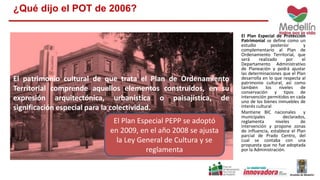 El Plan Especial de Protección 
Patrimonial se define como un 
estudio posterior y 
complementario al Plan de 
Ordenamiento Territorial, que 
será realizado por el 
Departamento Administrativo 
de Planeación y podrá ajustar 
las determinaciones que el Plan 
desarrolla en lo que respecta al 
patrimonio cultural, así como 
también los niveles de 
conservación y tipos de 
intervención permitidos en cada 
uno de los bienes inmuebles de 
interés cultural 
Mantiene BIC nacionales y 
municipales declarados, 
reglamenta niveles de 
intervención y propone zonas 
de influencia, establece el Plan 
parcial de Prado Centro, del 
cual se contaba con una 
propuesta que no fue adoptada 
por la Administración. 
¿Qué dijo el POT de 2006? 
El patrimonio cultural de que trata el Plan de Ordenamiento 
Territorial comprende aquellos elementos construidos, en su 
expresión arquitectónica, urbanística o paisajística, de 
significación especial para la colectividad. 
El Plan Especial PEPP se adoptó 
en 2009, en el año 2008 se ajusta 
la Ley General de Cultura y se 
reglamenta 
 