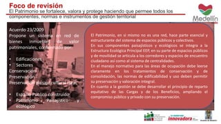 Foco de revisión 
El Patrimonio se fortalece, valora y protege haciendo que permee todos los 
componentes, normas e instrumentos de gestión territorial 
Acuerdo 23/2009 
Propone un sistema en red de 
bienes inmuebles de valor 
patrimoniales, conformado por: 
• Edificaciones 
• Sectores 
Conservación 
Preservación 
Preservación paisaje cultural rural 
• Espacio Público construido 
• Patrimonio Paisajístico y 
ecológico 
• Patrimonio arqueológico 
El Patrimonio, en si mismo no es una red, hace parte esencial y 
estructurante del sistema de espacios públicos y colectivos. 
En sus componentes paisajísticos y ecológicos se integra a la 
Estructura Ecológica Principal EEP, en su parte de espacios públicos 
y de movilidad se articula a los corredores y espacios de encuentro 
ciudadano así como al sistema de centralidades. 
En el manejo normativo para las áreas de ocupación debe leerse 
claramente en los tratamientos de conservación y de 
consolidación, las normas de edificabilidad y uso deben permitir 
su preservación y valoración integral. 
En cuanto a la gestión se debe desarrollar el principio de reparto 
equitativo de las Cargas y de los Beneficios, ampliando el 
compromiso público y privado con su preservación. 
 