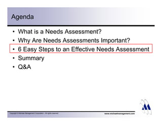 Agenda 
• What is a Needs Assessment? 
• Why Are Needs Assessments Important? 
• 6 Easy Steps to an Effective Needs Assessment 
• Summary 
• QA 
Copyright © Michael Management Corporation - All rights reserved 
www.michaelmanagement.com 
 