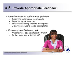 # 5 Provide Appropriate Feedback 
• Identify causes of performance problems. 
- Explain the performance requirements 
- Report if they are being met 
- Explain what training solutions are required 
- Explain how solutions can be accomplished 
• For every identified need, ask: 
- Are employees doing their job effectively? 
- Do they know how to do their job? 
Copyright © Michael Management Corporation - All rights reserved www.michaelmanagement.com 
 