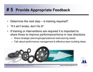 # 5 Provide Appropriate Feedback 
• Determine the next step – is training required? 
• “If it ain’t broke, don’t fix it!” 
• If training or interventions are required it is important to 
share those to improve performance/move in new directions. 
– Share strategic planning/organizational restructuring needs 
– Talk about performance management  effective team building ideas. 
Copyright © Michael Management Corporation - All rights reserved www.michaelmanagement.com 
 