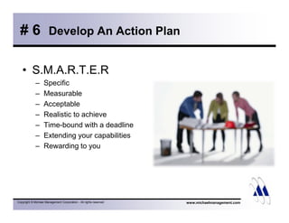 # 6 Develop An Action Plan 
• S.M.A.R.T.E.R 
– Specific 
– Measurable 
– Acceptable 
– Realistic to achieve 
– Time-bound with a deadline 
– Extending your capabilities 
– Rewarding to you 
Copyright © Michael Management Corporation - All rights reserved www.michaelmanagement.com 
 