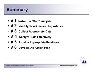 Summary 
• # 1 Perform a “Gap” analysis 
• # 2 Identify Priorities and Importance 
• # 3 Collect Appropriate Data 
• # 4 Analyze Data Effectively 
• # 5 Provide Appropriate Feedback 
• # 6 Develop An Action Plan 
Copyright © Michael Management Corporation - All rights reserved www.michaelmanagement.com 
 