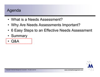 Agenda 
• What is a Needs Assessment? 
• Why Are Needs Assessments Important? 
• 6 Easy Steps to an Effective Needs Assessment 
• Summary 
• QA 
Copyright © Michael Management Corporation - All rights reserved 
www.michaelmanagement.com 
 