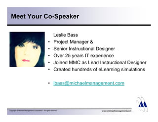 Meet Your Co-Speaker 
Leslie Bass 
• Project Manager & 
• Senior Instructional Designer 
• Over 25 years IT experience 
• Joined MMC as Lead Instructional Designer 
• Created hundreds of eLearning simulations 
• lbass@michaelmanagement.com 
Copyright © Michael Management Corporation - All rights reserved www.michaelmanagement.com 
 
