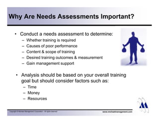 Why Are Needs Assessments Important? 
• Conduct a needs assessment to determine: 
– Whether training is required 
– Causes of poor performance 
– Content  scope of training 
– Desired training outcomes  measurement 
– Gain management support 
• Analysis should be based on your overall training 
goal but should consider factors such as: 
– Time 
– Money 
– Resources 
Copyright © Michael Management Corporation - All rights reserved www.michaelmanagement.com 
 