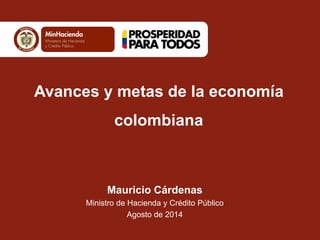 Mauricio Cárdenas 
Ministro de Hacienda y Crédito Público 
Agosto de 2014 
Avances y metas de la economía colombiana  