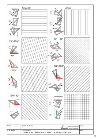 Fecha
Nº de lámina
Nombre de Alumno
Título de lámina Nota:
PARALELAS Y PERPENDICULARES CON REGLAS. ÁNGULOS
Departamento de
Artes Plásticas
Curso:
90º
45º
45º
1
3
1
2
2
3
90º
45º 45º
75º
90º
45º 45º
135º
1
2 90º
45º 45º
45º
horizontal vertical
90º
45º 45º
105º
105º
120º
120º
60º
45º 135º
75º-105º
1
2
3
60º-120º
150º
150º-30º
30º
150º
cuadrado
90º
45º
45º
1
2
12
 