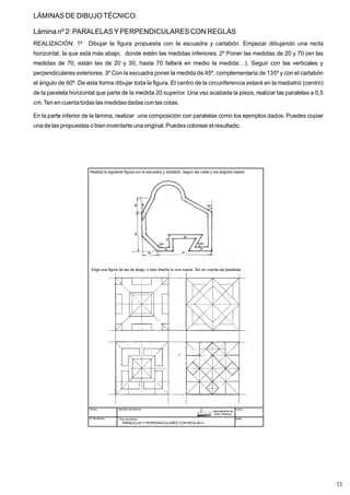LÁMINAS DE DIBUJOTÉCNICO:
Lámina nº 2: PARALELASY PERPENDICULARES CON REGLAS
REALIZACIÓN: 1º Dibujar la figura propuesta con la escuadra y cartabón. Empezar dibujando una recta
horizontal, la que está más abajo, donde estén las medidas inferiores. 2º Poner las medidas de 20 y 70 (en las
medidas de 70, están las de 20 y 30, hasta 70 faltará en medio la medida:...). Seguir con las verticales y
perpendiculares exteriores. 3º Con la escuadra poner la medida de 45º, complementaria de 135º y con el cartabón
el ángulo de 60º. De esta forma dibujar toda la figura. El centro de la circunferencia estará en la mediatriz (centro)
de la paralela horizontal que parte de la medida 20 superior. Una vez acabada la pieza, realizar las paralelas a 0,5
cm.Ten en cuenta todas las medidasdadas con las cotas.
En la parte inferior de la lámina, realizar una composición con paralelas como los ejemplos dados. Puedes copiar
una de las propuestas o bien inventarte una original. Puedescolorear el resultado.
Fecha
Nº de lámina
Nombre de Alumno
Título de lámina
Curso
Nota
PARALELAS Y PERPENDICULARES CON REGLAS II
Realiza la siguiente figura con la escuadra y cartabón, según las cotas y los ángulos dados.
Elige una figura de las de abajo, o bien diseña tu una nueva. Ten en cuenta las paralelas.
Departamento de
Artes Plásticas
13
 