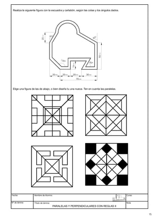 PARALELAS Y PERPENDICULARES CON REGLAS II
Realiza la siguiente figura con la escuadra y cartabón, según las cotas y los ángulos dados.
Elige una figura de las de abajo, o bien diseña tu una nueva. Ten en cuenta las paralelas.
Fecha
Nº de lámina
Nombre de Alumno
Título de lámina
Curso
Nota
mm.
20 mm.
20 mm.
20 mm.
30
mm.
70
15
 