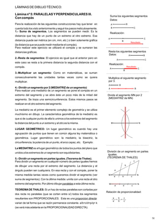 LÁMINAS DE DIBUJOTÉCNICO:
Lámina nº 5: PARALELAS YPERPENDICULARES III.
Con compás
Para la realización de las siguientes construcciones hay que tener en
cuenta todo losvisto anteriormente y seguir lospasosmeticulosamente.
Los segmentos se pueden medir. Es la
distancia que hay de un punto de un extremo al otro extremo. Esa
distancia puede ser métrica (en cm, mm, etc.) o bien solamente gráfica
(la distancia que se puede medir mediante el compás).
Para realizar este ejercicio se utilizará el compás y se sumaran las
distancias gráficas.
El ejercicio es igual que el anterior pero en
este caso se resta a la primera distancia la segunda distancia con el
compás.
Como en matemáticas, se suman
consecutivamente las unidades tantas veces como se quiera
multiplicar.
Para realizar una mediatriz de un segmento se pone el compás en un
extremo del segmento y se abre éste un poco más de la mitad del
segmento. Se traza una semicircunferencia. Estos mismos pasos se
realizan en el otro extremo del segmento.
La mediatriz es el primer elemento complejo de geometría y se utiliza
muchísimo en dibujo. La característica geométrica de la mediatriz es
que si de cualquier punto de ella lo unimos a los extremos del segmento
la distancia del punto a un extremo y al otro es la misma.
Un lugar geométrico es cuando hay una
agrupación de puntos que tienen en común alguna ley matemática o
geométrica. Lugar geométrico son: la mediatriz, la bisectriz, la
circunferencia, la potencia de un punto, el arco capaz, etc. Ejemplo:
es el lugar geométrico de todos los puntos del plano que
unidos a los extremosde un segmento son equidistantes.
Para dividir un segmento en cualquier número de partes iguales hemos
de dibujar una recta por el extremo del segmento. La distancia y el
ángulo pueden ser cualquiera. En esa recta y con el compás, poner la
misma medida tantas veces como queramos dividir el segmento (ver
suma de segmentos). Con la última medida: unirla con una recta al otro
extremo del segmento. Por último dibujar a esta última recta.
Si un hazde rectas paralelas son cortadas por
dos recta no paralelas (que se corten entre sí) todos los segmentos
resultantes son PROPORCIONALES. Esta es una :
varian de tal forma que se razón permanece constante. a/b=c/d=p/q= k
(se verá másadelante en la PROPORCIONALIDAD DIRECTA).
1.- Suma de segmentos.
2.-Resta de segmentos:
3.-Multiplicar un segmento:
4.- Dividir un segmento por 2 (MEDIATRIZ de un segmento)
LUGAR GEOMÉTRICO:
La MEDIATRIZ
5.- Dividir un segmento en partes iguales. (Teorema de Thales).
TEOREMADE THALES:
paralelas
proporcion directa
Suma los siguientes segmentos
A B
C
A
B
Datos:
Realización:
B C
Resta los siguientes segmentos
A B
A C
Datos:
Realización:
A C
B
Resultado
Resultado
Multiplica el siguiente segmento
por 3.
A B
A B
Divide el segmento MN por 2
(MEDIATRIZ de MN)
M N
División de un segmento en partes
iguales.
(TEOREMA DE THALES)
M N
a
b
c
a´ b´ c´
M N
a´ b´ c´
Relación de proporcionalidad:
a´
a
=
b´
b
=
c´
c
14
 
