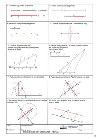 5.- Divide el segmento MN por 3
División de un segmento en partes iguales
(teorema de Tales)
6.- Divide el segmento AD en partes proporcionales a
los siguientes segmentos
(teorema de Tales)
7.- Perpendicular por el extremo de una semirecta 8.-Perpendicular por el punto P perteneciente a la recta r
9.-Dibuja una perpendicular a la recta r por un punto A
exterior a ella.
Fecha
Nº de lámina
Nombre de Alumno
Título de lámina
Curso
Nota
OPERACIONES CON SEGMENTOS y RECTAS.
Departamento de
Artes Plásticas
M N
a
b
c
a´ b´ c´
M N
a
a´ b´ c´
A
B
C
B
C
D
b
c
b
c
a
r
A
M
N
O
P
10. Dibuja una paralela a la recta r por un punto A
exterior a ella.
A B B C C D
A B
A B A C
M N
A B C
D
A
D A C
B
A
a
a a a
D
4.- Divide el segmento MN por 2 (mediatriz de MN)
1.- Suma los siguientes segmentos 2.- Resta los siguientes segmentos
3.- Multiplica los siguientes segmentos
18
 