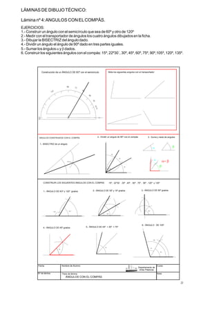 LÁMINAS DE DIBUJOTÉCNICO:
Lámina nº 4:ANGULOS CON ELCOMPÁS.
EJERCICIOS:
1.- Construir un ángulo con el semicírculo que sea de 60º y otro de 120º
2.- Medir con el transportador de ángulos loscuatro ángulos dibujadosen la ficha.
3.- Dibujar la BISECTRIZ del ángulo dado.
4.- Dividir un ángulo el ángulo de 90º dado en tres partes iguales.
5.- Sumar losángulos y dados.
6. Construir los siguientesánguloscon el compás: 15º, 22º30´, 30º, 45º, 60º, 75º, 90º,105º, 120º, 135º.
a b
Fecha
Nº de lámina
Nombre de Alumno
Título de lámina
Curso
Nota
ÁNGULOS CON EL COMPÁS
90
ANGULOS CONSTRUIDOS CON EL COMPÁS
CONSTRUIR LOS SIGUIENTES ÁNGULOS CON EL COMPAS
30º
45
75
90º
6O
45
105
120º
6O º
Construcción de un ÁNGULO DE 6Oº con el semicirculo
1.- ÁNGULO DE 6Oº y 120º grados 2.- ÁNGULO DE 30º y 15º grados 3.- ÁNGULO DE 90º grados
4.- ÁNGULO DE 45º grados 5.- ÁNGULO DE 45º + 30º = 75º
6.- ÁNGULO DE 105º
1.- BISECTRIZ de un ángulo
90
30
30
30
2.- Dividir un angulo de 90º con el compás 3.- Suma y resta de angulos
a b
15º, 22º30´ ,30º ,45º , 60º , 75º , 90º , 120º y 135º
Mide los siguientes angulos con el transportador
a+ b
Departamento de
Artes Plásticas
22
a
b
 