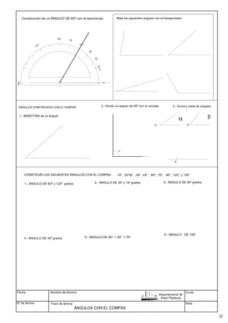 Fecha
Nº de lámina
Nombre de Alumno
Título de lámina
Curso
Nota
ÁNGULOS CON EL COMPÁS
90
ANGULOS CONSTRUIDOS CON EL COMPÁS
CONSTRUIR LOS SIGUIENTES ÁNGULOS CON EL COMPAS
Construcción de un ÁNGULO DE 6Oº con el semicirculo
1.- ÁNGULO DE 6Oº y 120º grados 2.- ÁNGULO DE 30º y 15º grados 3.- ÁNGULO DE 90º grados
4.- ÁNGULO DE 45º grados 5.- ÁNGULO DE 45º + 30º = 75º
6.- ÁNGULO DE 105º
1.- BISECTRIZ de un ángulo
90
2.- Dividir un angulo de 90º con el compás 3.- Suma y resta de angulos
a b
15º, 22º30´ ,30º ,45º , 60º , 75º , 90º , 120º y 135º
Mide los siguientes angulos con el transportador
Departamento de
Artes Plásticas
22
V V
V
 