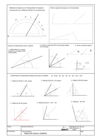 Fecha
Nº de lámina
Nombre de Alumno
Título de lámina
Curso
Nota
ÁNGULOS CON EL COMPÁS
90
ANGULOS CONSTRUIDOS CON EL COMPÁS
CONSTRUIR LOS SIGUIENTES ÁNGULOS CON EL COMPAS
30º
45
75
90º
6O
45
105
120º
6O º
Construcción de un ÁNGULO DE 6Oº con el semicirculo
1.- ÁNGULO DE 6Oº y 120º grados 2.- ÁNGULO DE 30º y 15º grados 3.- ÁNGULO DE 90º grados
4.- ÁNGULO DE 45º grados 5.- ÁNGULO DE 45º + 30º = 75º
6.- ÁNGULO DE 105º
1.- BISECTRIZ de un ángulo
90
30
30
30
2.- Dividir un ángulo de 90º en tres partes iguales
con el compás
3.- Suma y resta de angulos
b
a
15º, 22º30´ ,30º ,45º , 60º , 75º , 90º , 120º y 135º
Mide los siguientes angulos con el transportador
a+ b
Departamento de
Artes Plásticas y
Dibujo
Medidas de ángulos con el Transportador de ángulos o
División de un ángulo en dos
partes iguales.
a b
V V
V
 