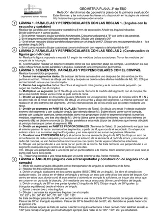 LÁMINA 1. PARALELAS Y PERPENDICULARES CON LAS REGLAS 1. (ángulos con la
escuadra y cartabón)
LÁMINA 2. PARALELAS Y PERPENDICULARES CON LAS REGLAS 2. (Construcción de
figuras geométricas)
LÁMINA 3. SEGMENTOS. PARALELAS Y PERPENDICULARES CON EL COMPÁS.
LÁMINA 4. ÁNGULOS (ángulos con el transportador y construcción de ángulos con el
compás)
Realizar las paralelas con la escuadra y cartabón a 5 mm. de separación.Añadir los ángulos indicados:
Dividir la lámina en 4 partes iguales.
1. En el primer recuadro dibujarparalelashorizontales. Dibujar una diagonal a 75º que corte a lasparalelas.
2. En el segundo recuadro dibujar paralelas verticales. Dibujar una diagonal a 30º
3.- En el tercer recuadro dibujar paralelas diagonalescon un ángulo de 60º. Dibujar una recta perpendicular a l as
paralelar (ángulo 90º).
4. En el cuarto recuadro dibujar cuadrados con una inclinación con respecto a la horizontal de 45º.
A.- Realizar la figura propuesta a escala 1:1 según las medidas de las acotaciones. Tomar las medidas del
croquis de la fotocopia.
B.- A continuación realizar un diseño inventado como los que aparecen abajo de ejemplo La condición es que
debe reflejar líneas rectas paralelas y ángulos, realizando una composición geométrica.
Realizar los ejercicios propuestos:
1.- . Se colocan de forma consecutiva uno después del otro unidos por los
puntos en común. Primero se dibuja una recta y después se coloca sobre ella las medidas de AB, BC, CD que
se han tomado una a una con el compás.
2.- dados. Se coloca el segmento más grande y se le resta el más pequeño. (se
cogen las medidas con el compás)
3.- por 3. Se dibuja una recta. Se toma la medida del segmento con el compás. Se
pone esa medida tantas veces como se pida sobre la recta.
4.- en dos partes iguales (Mediatriz de un segmento). Se pone el compás sobre M o N y
se abre más de la mitad del segmento. Se dibuja un arco arriba y abajo del segmento. La misma operación se
realiza en el otro extremo del segmento. Unir las intersecciones de de los arcos que se cortan mediante una
recta.
5.- (Teorema de Tales). Se dibuja una recta (r) desde cualquier
extremo del segmento y con cualquier ángulo (por ejemplo desde M). Sobre ella (r) poner con el compás,
abierto con cualquier apertura, tantas medidas como nos propongan dividir el segmento original (sumar las
medidas, segmentos, uno tras otro desde M). Unir la última parte de estas divisiones con el otro extremo del
segmento (N): se obtiene una recta (t). Dibujar paralelas a esta recta (t) por las divisiones que hemos dibujado
al principio hasta que corten al segmento MN.
6.- (Teorema de Tales). El procedimiento es igual que
el anterior pero en la recta r sumanos los segmentos, a partir de M, que nos da el enunciado. En el ejercicio
anterior sobre r se sumaban segmentos iguales, y en este ejercicio se suman segmentos diferentes.
7.- por el extrema de una semirecta (ángulo de 90º).Se dibuja un arco de
circunferencia de radio cualquiera y con centro en el extremo de la semirecta. A partir de ahora, y sin mover el
radio del compás, se van haciendo los mismos arcos con centro donde vayan cortando los anteriores.
8.- Dibujar una perpendicular a una recta por un punto de la misma. Se trata de hacer una perpendicular a un
segmento cualquiera cuyo centro es el punto que nos dan.
m9.- Dibujar una perpendicular a una recta por un punto exterior a la misma. Idem anterior pero en este caso el
punto está fuera de la recta.
10.- Trazar una paralela a una recta dada por un punto exterior a ella. Varios métodos.
1.- Medir los cuatro ángulos dibujados con el transportador de ángulos si señalarlos en la ficha.
2.- Realizar los tres ejercicios propuestos:
a. Dividir un ángulo cualquiera en dos partes iguales (BISECTRIZ de un ángulo). Se abre el compás con
cualquier radio. Se coloca en el vértice del ángulo y se traza un arco que corte a los dos lados del ángulo. Con
centro en estos lado, donde cortó el arco anterior y abriendo el compás lo suficiente, se trazan dos arcos que
se cortan en un punto de la bisectriz. Unir mediante una recta este punto último con el vértice del ángulo.
b. Dividir un ángulo de 90º en tres partes iguales (3 ángulos de 60º). Dibujar ángulo de 60º iguales (o
triángulos equiláteros) desde el vértice del ángulo.
c. Sumar o restar dos o más ángulos.
3.- Dibujar o construir los siguientes ángulos con el compás:
15º, 22º y 30´, 30º 45º, 60º, 75º, 90º, 120º, 135º.
Se trata de dibujar para los de 90º una perpendicular a una recta. El de 45º la bisectriz del ángulo anterior. etc.
Para el de 60º un triángulo equilátero. Para el de 30º la bisectriz del de 60º, etc. También se puede hacer con
el ejercicio 2.b.
Para los demás ángulo se trata de sumar o rectar lo ángulos anteriores o bien pensar como saldrían si resto a
180º (una recta) un ángulo ya construido (por ejemplo para hallar el de 135º, 120º, etc ya estudiados.
.
Sumar tres segmentos dados
Restar dos segmentos
Multiplicar un segmento
Dividir un segmento
Dividir un segmento en PARTES IGUALES
Dividir un segmento en PARTES PROPORCIONALES
Construir una PERPENDICULAR
GEOMETRÍA PLANA. 3º de ESO
Relación de láminas de geometría plana de la primera evaluación
Departamento de Artes Plásticas
Estas láminas y las soluciones las tienes a tu disposición en la página de internet:
http:/intercentres.gva.es/iesnouderramador
1
2
3
4
 