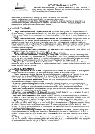 Construir las siguientes figuras geométricas según los datos de cada enunciado:
Cuando los datos sean numéricos realizarlos con las reglas milimetradas.
Cuando los datos son gráficos utilizar el compás para trasladar las medidas. (Ejemplo: si los lados de un
triángulo están dibujados como segmentos, coger las medidas con el compás. para
medirlo porque puede ser que no sean números enteros.)
1.- (todos los lados iguales. Sus ángulos forman 60º,
recordar ángulos). Dibujar el segmento AB = 5 cm. en la parte inferior. Poner el compás en A y abrir hasta B,
dibujar un arco. Realizar la misma operación poniendo el compás en B. Unir donde se cortan los dos arcos con
A y con B.
2.- (El triángulo está dentro de
la circunferencia y sus vértices pertenecen a la misma). Radio de la circunferencia 25 mm. El lado de un
hexágono es igual que el radio de la circunferencia circunscrita. Un triángulo es la mitad de un hexágono.
Dibujar un diámetro a la circunferencia. Poner el compás en un extremo del diámetro. Abrir el compás hasta el
centro de la circunferencia y dibujar un arco hasta que corte a ésta en ambos lados. Unir el extremo del
diámetro con estos dos puntos.
3.- Dibujar la base. Con el compás y de
radio el lado dibujar dos arcos con centro en A y en B.
4.-
5.- . Considerar sus vértices como tres puntos.
El ejercicio se resuelve como si fuera pasar una circunferencia por tres puntos. Hallar las mediatrices de cada
uno de los lados del triángulo. Donde se crucen las mediatrices será un punto (llamado Circuncentro) que es
el centro de la circunferencia que se pide. La circunferencia ha de pasar por los punto A,B y C.
6.- . Los lados son a=cateto y b=hipotenusa. Dibujar
primero un ángulo de 90º. Colocar en uno de los lados el cateto y en su extremo, con el compás hacer un arco
igual a la medida de la hipotenusa.
1.- Dibuja un lado con la medida. Por cada extremo de este segmento
dibuja dos perpendiculares. Lleva con el compás la medida del lado a cada perpendicular.
2.- Primero hallar la mediatriz de la diagonal. Después dibujar una
circunferencia con la diagonal (radio la mitad de la diagonal). Por la mitad de la diagonal trazar una
perpendicular. Por cada extremo de cada diagonal unir para hallar los lados del cuadrado.
3.- Primero dibujar el lado mayor y en cada extremo levantar
perpendiculares donde se pone el lado menor.
4.- Con la diagonal, y como hemos explicado con el
cuadrado, se dibuja una circunferencia. Los extremos de la diagonal son los puntos-vértices A y C. Poner el
compás en A y dibujar un arco con radio el lado del rectángulo AB. Hacer lo mismo con el extremo C.
5.- Dibujar las dos diagonales perpendiculares y que se corten
por la mitad. Unir cada extremo de las diagonales.
6.- . Primero se dibuja la diagonal y con el compás y de radio el
lado, se hacen arcos con centro en los extremos de la diagonal.
7.- Se dibuja un lado y en su extremo se dibuja el ángulo. En
cada lado se pone la medida del lado y para finalizar hay dos opciones, o bien se dibujar paralelas a cada lado
o bien en cada extremo de los lados dibujados y con el compás se dibujan arcos con el radio el lado.
8.- (distancia entre las
dos bases). Se coloca el lado mayor en la parte inferior, por la mitad se levanta un perpendicular con la medida
de la altura. Con esa distancia se dibuja una paralela a la base mayor (o perpendicular a la altura). Con el
compás y de radio el lado se dibuja un arco hasta que corte a la paralela anterior. El compás hay que ponerlo
en los extremos de la base mayor.
9.- . Construir un ángulo de
90º y poner en cada lado del ángulo las medidas de la base mayor y de la altura. Perpendicular a la altura (o
paralela a la base mayor) se dibuja la base menor. Unir el extremo libre de la base mayor con el de la base
menor.
10.- . La solución consiste en dibujar triángulos con los datos
que nos dan. Vamos a empezar con la diagonal y dos de los lados, L2 y L3. Si tomamos como base la diagonal
ya dibujada, construimos otro triángulo con los lados que nos faltan.
No utiliar las reglas
LÁMINA 5. TRIÁNGULOS.
Dibujar un triángulo EQUILÁTERO de lado 50 mm.
Dibujar un triángulo EQUILÁTERO que está inscrito en una circunferencia
Dibujar un triángulo ISÓSCELES de base 25 mm y de lado 55 mm.
Dibujar un triángulo escaleno de lados: a=55mm. b=45mm, c=65mm.
Circunscribir una circunferencia a un triángulo cualquiera
Dibujar un triángulo rectángulo de medidas dadas
LAMINA 6. CUADRILÁTEROS.
Dibujar un cuadrado de lado 38 mm.
Dibujar un cuadrado dada la diagonal.
Dibujar un rectángulo de lados dados.
Dibujar un rectángulo dada la diagonal y un lado.
Dibujar un rombo dadas las dos diagonales.
Dibujar un rombo dado el lado y la diagonal
Dibujar un rombo dado el lado y un ángulo.
Dibujar un trapecio isósceles dado la base mayor, el lado y la altura del trapecio
Dibujar un trapecio rectángulo dada la base mayor, la base menor y la altura
Dibujar un trapezoide con las medidas dadas
GEOMETRÍA PLANA. 3º de ESO
Relación de láminas de geometría plana de la primera evaluación
Departamento de Artes Plásticas
Estas láminas y las soluciones las tienes a tu disposición en la página de internet:
http:/intercentres.gva.es/iesnouderramador
5
6
 